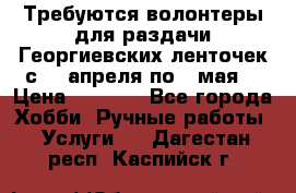 Требуются волонтеры для раздачи Георгиевских ленточек с 30 апреля по 9 мая. › Цена ­ 2 000 - Все города Хобби. Ручные работы » Услуги   . Дагестан респ.,Каспийск г.